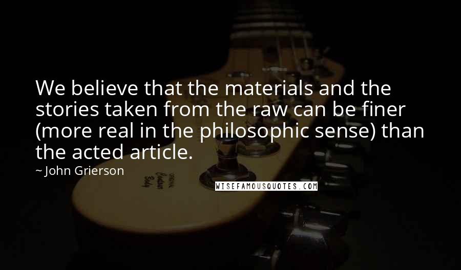 John Grierson Quotes: We believe that the materials and the stories taken from the raw can be finer (more real in the philosophic sense) than the acted article.