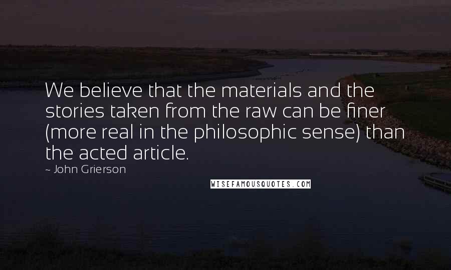 John Grierson Quotes: We believe that the materials and the stories taken from the raw can be finer (more real in the philosophic sense) than the acted article.