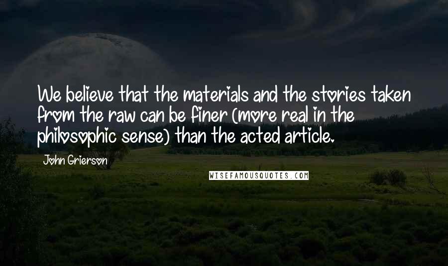 John Grierson Quotes: We believe that the materials and the stories taken from the raw can be finer (more real in the philosophic sense) than the acted article.