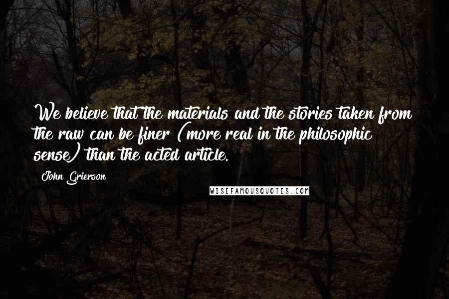 John Grierson Quotes: We believe that the materials and the stories taken from the raw can be finer (more real in the philosophic sense) than the acted article.