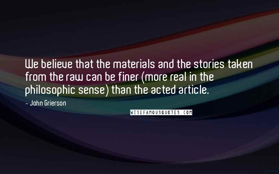 John Grierson Quotes: We believe that the materials and the stories taken from the raw can be finer (more real in the philosophic sense) than the acted article.