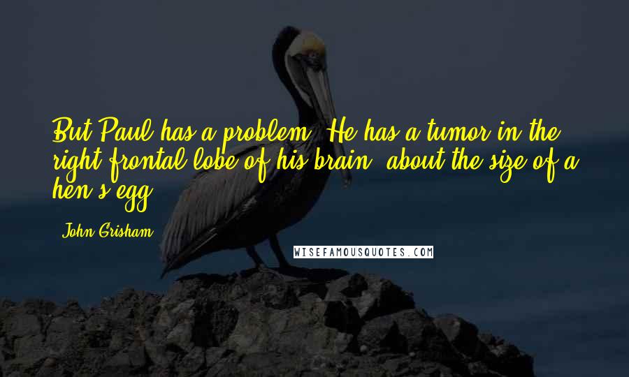 John Grisham Quotes: But Paul has a problem. He has a tumor in the right frontal lobe of his brain, about the size of a hen's egg.