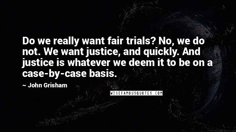 John Grisham Quotes: Do we really want fair trials? No, we do not. We want justice, and quickly. And justice is whatever we deem it to be on a case-by-case basis.