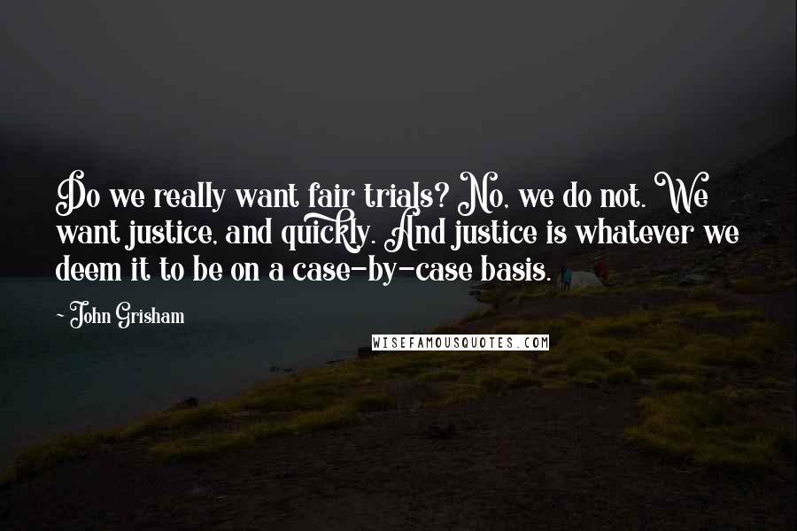 John Grisham Quotes: Do we really want fair trials? No, we do not. We want justice, and quickly. And justice is whatever we deem it to be on a case-by-case basis.