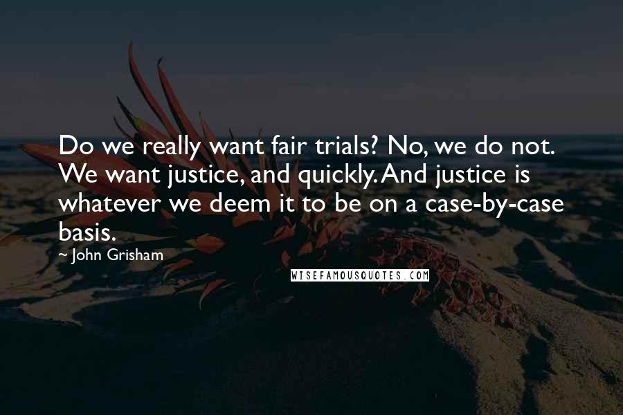 John Grisham Quotes: Do we really want fair trials? No, we do not. We want justice, and quickly. And justice is whatever we deem it to be on a case-by-case basis.