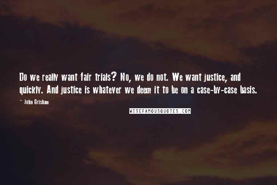 John Grisham Quotes: Do we really want fair trials? No, we do not. We want justice, and quickly. And justice is whatever we deem it to be on a case-by-case basis.