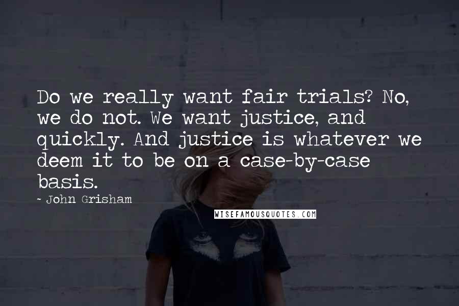 John Grisham Quotes: Do we really want fair trials? No, we do not. We want justice, and quickly. And justice is whatever we deem it to be on a case-by-case basis.