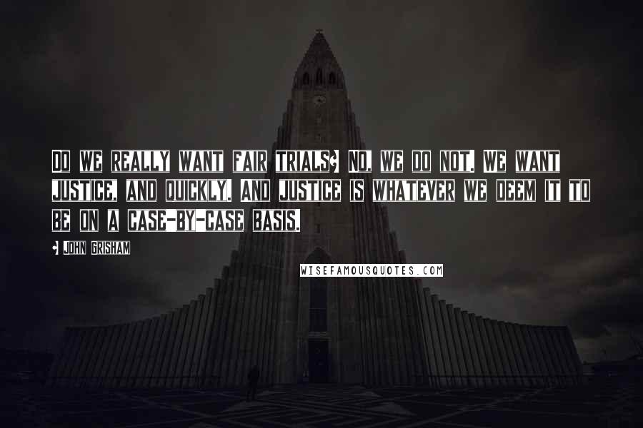 John Grisham Quotes: Do we really want fair trials? No, we do not. We want justice, and quickly. And justice is whatever we deem it to be on a case-by-case basis.