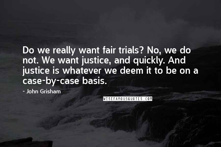 John Grisham Quotes: Do we really want fair trials? No, we do not. We want justice, and quickly. And justice is whatever we deem it to be on a case-by-case basis.