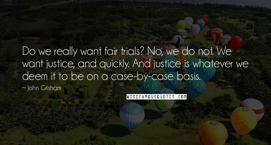 John Grisham Quotes: Do we really want fair trials? No, we do not. We want justice, and quickly. And justice is whatever we deem it to be on a case-by-case basis.