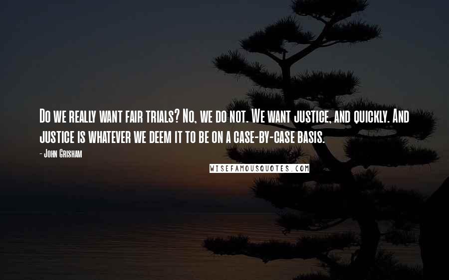 John Grisham Quotes: Do we really want fair trials? No, we do not. We want justice, and quickly. And justice is whatever we deem it to be on a case-by-case basis.