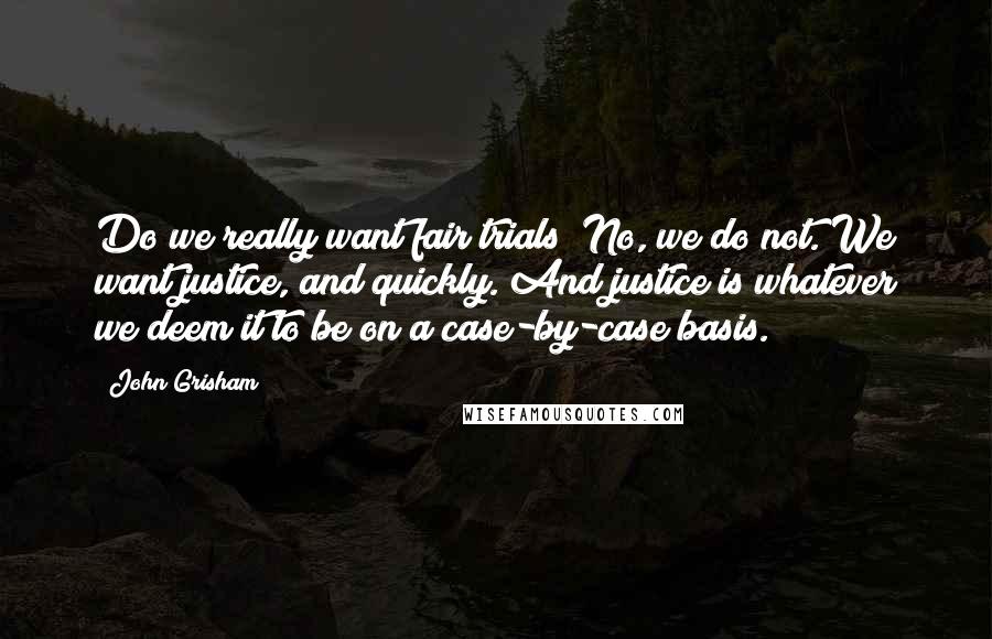 John Grisham Quotes: Do we really want fair trials? No, we do not. We want justice, and quickly. And justice is whatever we deem it to be on a case-by-case basis.