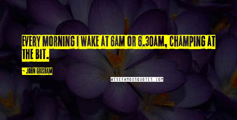 John Grisham Quotes: Every morning I wake at 6am or 6.30am, champing at the bit.