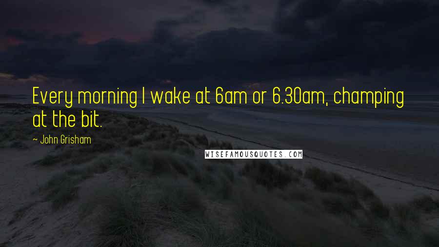 John Grisham Quotes: Every morning I wake at 6am or 6.30am, champing at the bit.