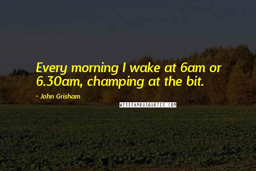 John Grisham Quotes: Every morning I wake at 6am or 6.30am, champing at the bit.