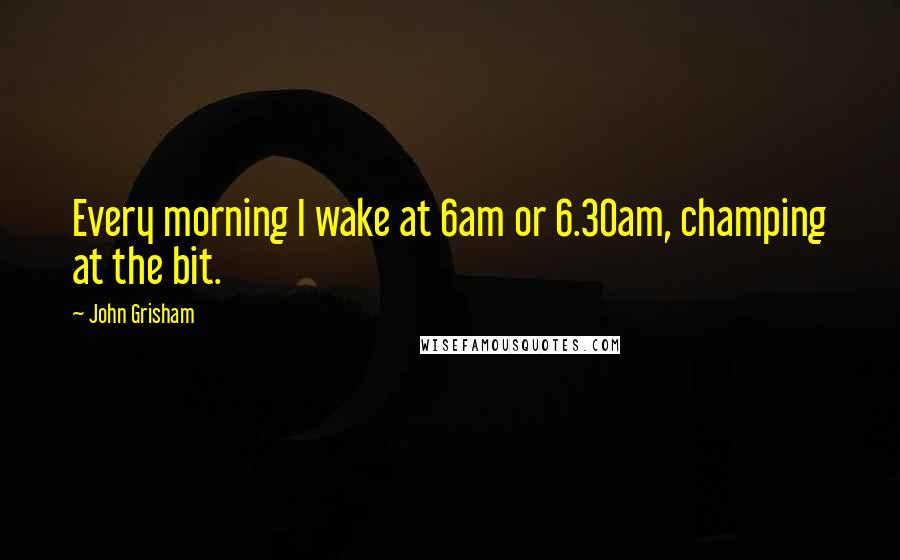 John Grisham Quotes: Every morning I wake at 6am or 6.30am, champing at the bit.