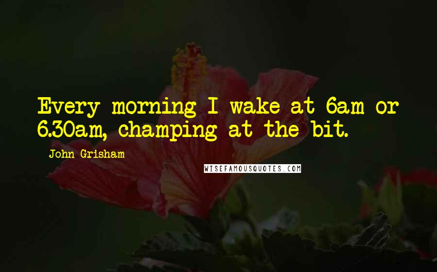 John Grisham Quotes: Every morning I wake at 6am or 6.30am, champing at the bit.
