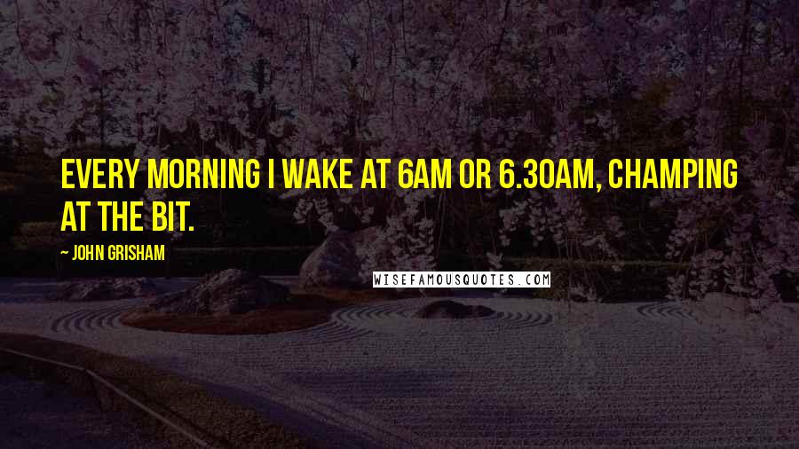 John Grisham Quotes: Every morning I wake at 6am or 6.30am, champing at the bit.