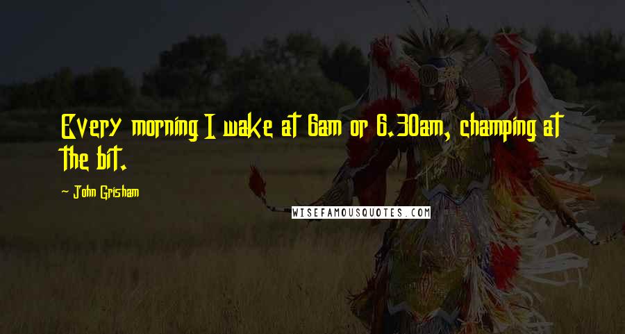 John Grisham Quotes: Every morning I wake at 6am or 6.30am, champing at the bit.