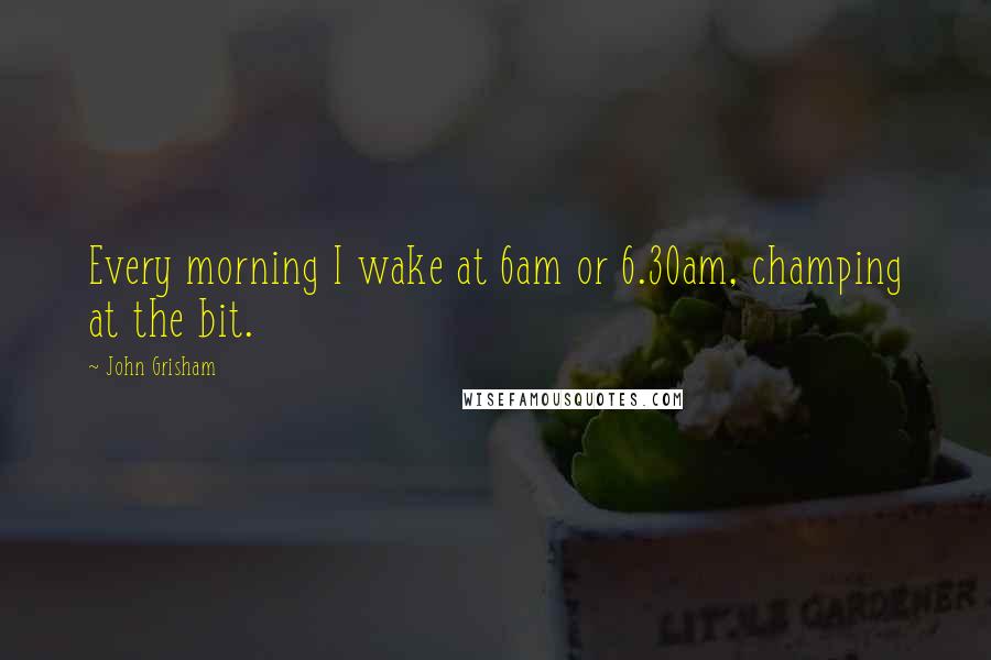 John Grisham Quotes: Every morning I wake at 6am or 6.30am, champing at the bit.