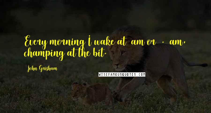 John Grisham Quotes: Every morning I wake at 6am or 6.30am, champing at the bit.