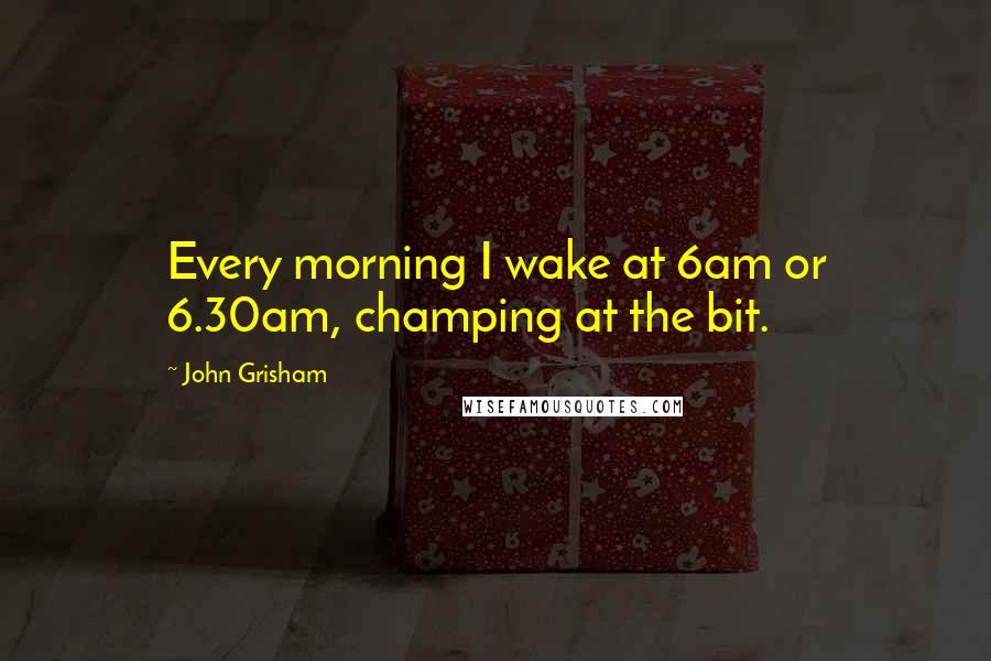 John Grisham Quotes: Every morning I wake at 6am or 6.30am, champing at the bit.