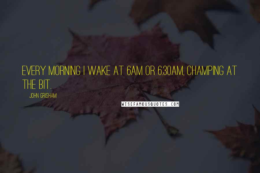 John Grisham Quotes: Every morning I wake at 6am or 6.30am, champing at the bit.