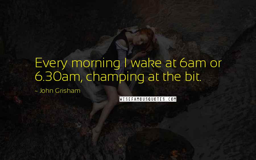 John Grisham Quotes: Every morning I wake at 6am or 6.30am, champing at the bit.