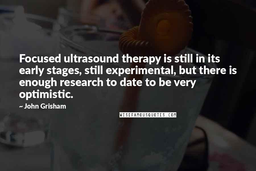 John Grisham Quotes: Focused ultrasound therapy is still in its early stages, still experimental, but there is enough research to date to be very optimistic.