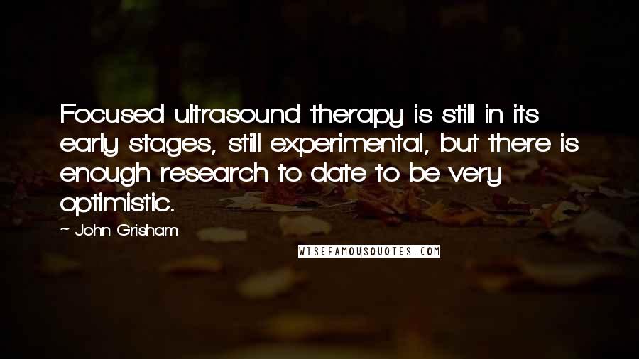 John Grisham Quotes: Focused ultrasound therapy is still in its early stages, still experimental, but there is enough research to date to be very optimistic.