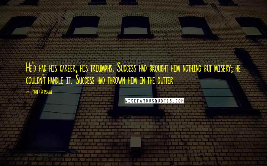 John Grisham Quotes: He'd had his career, his triumphs. Success had brought him nothing but misery; he couldn't handle it. Success had thrown him in the gutter