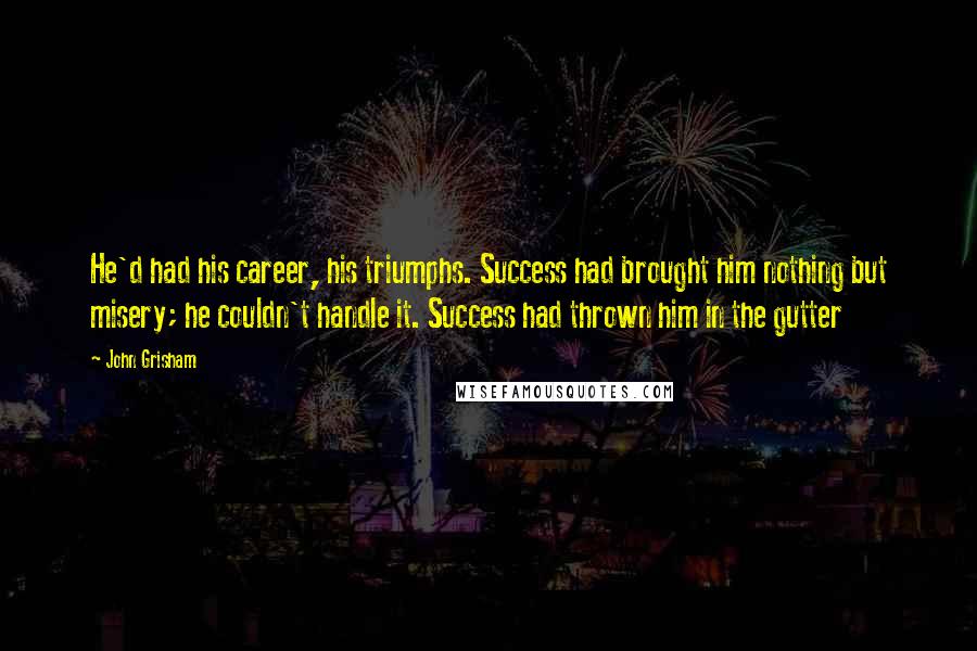 John Grisham Quotes: He'd had his career, his triumphs. Success had brought him nothing but misery; he couldn't handle it. Success had thrown him in the gutter