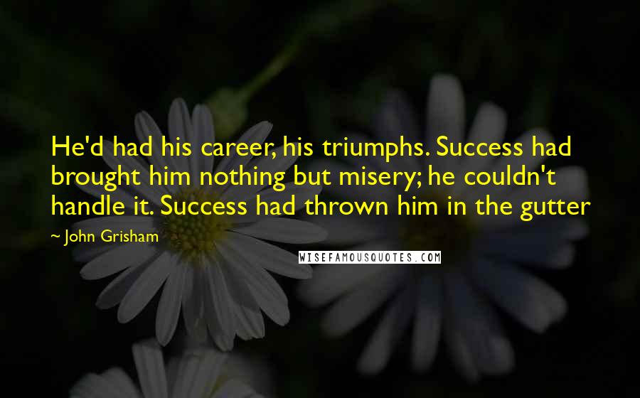 John Grisham Quotes: He'd had his career, his triumphs. Success had brought him nothing but misery; he couldn't handle it. Success had thrown him in the gutter