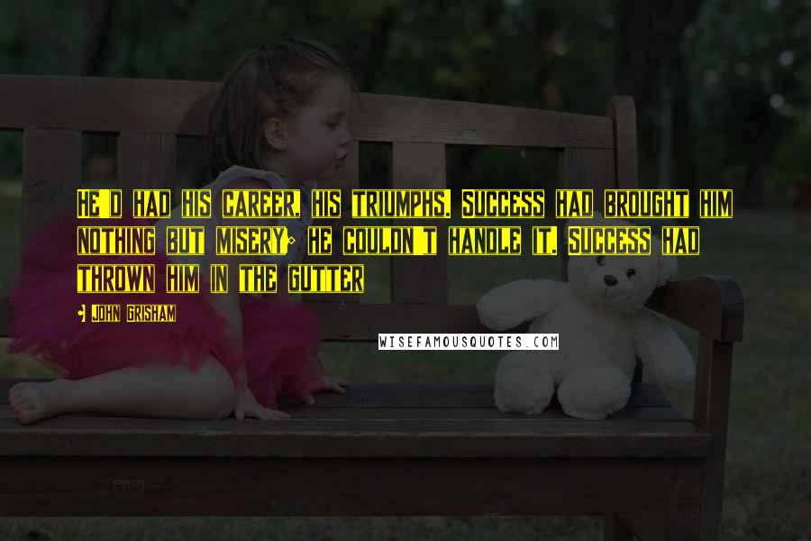 John Grisham Quotes: He'd had his career, his triumphs. Success had brought him nothing but misery; he couldn't handle it. Success had thrown him in the gutter