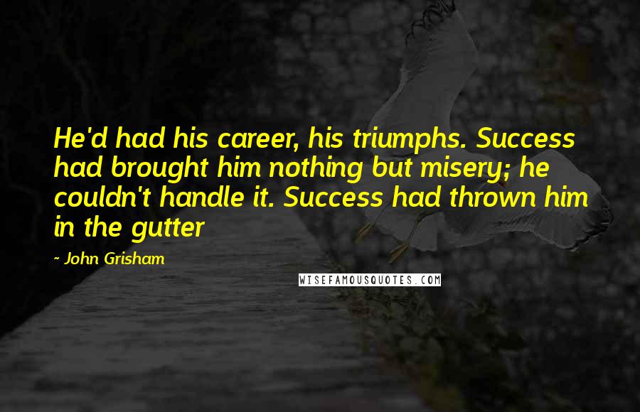 John Grisham Quotes: He'd had his career, his triumphs. Success had brought him nothing but misery; he couldn't handle it. Success had thrown him in the gutter