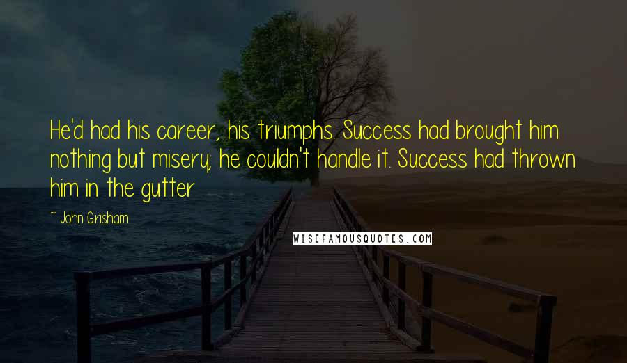 John Grisham Quotes: He'd had his career, his triumphs. Success had brought him nothing but misery; he couldn't handle it. Success had thrown him in the gutter