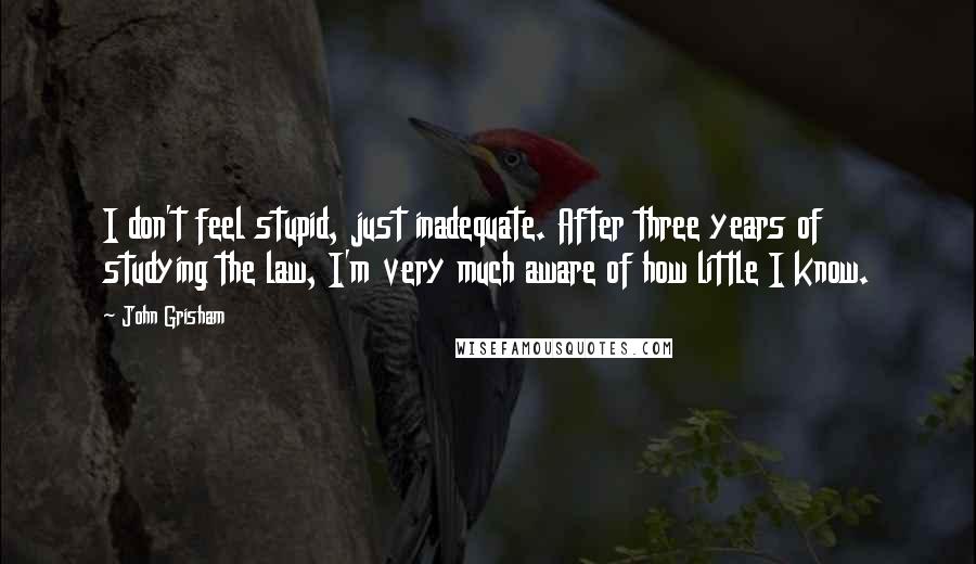 John Grisham Quotes: I don't feel stupid, just inadequate. After three years of studying the law, I'm very much aware of how little I know.