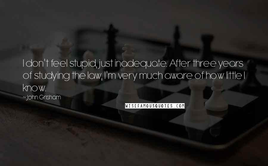 John Grisham Quotes: I don't feel stupid, just inadequate. After three years of studying the law, I'm very much aware of how little I know.