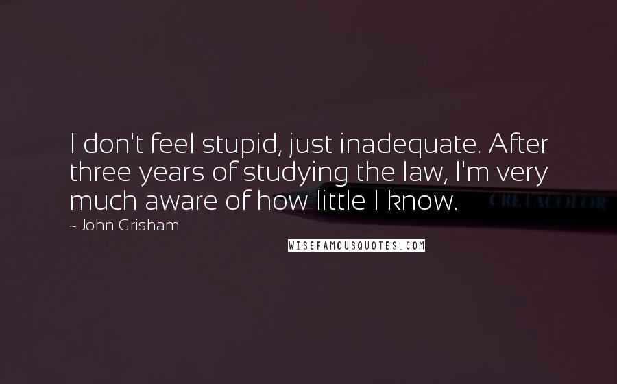 John Grisham Quotes: I don't feel stupid, just inadequate. After three years of studying the law, I'm very much aware of how little I know.