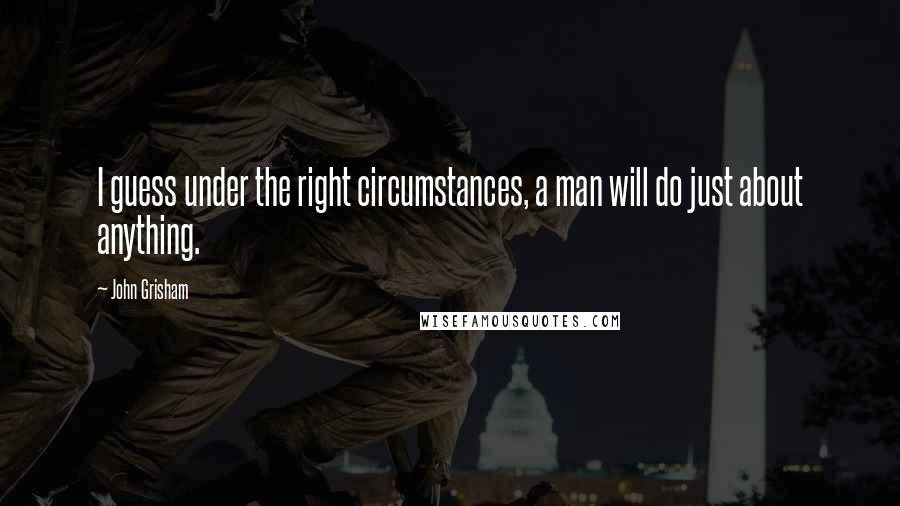 John Grisham Quotes: I guess under the right circumstances, a man will do just about anything.