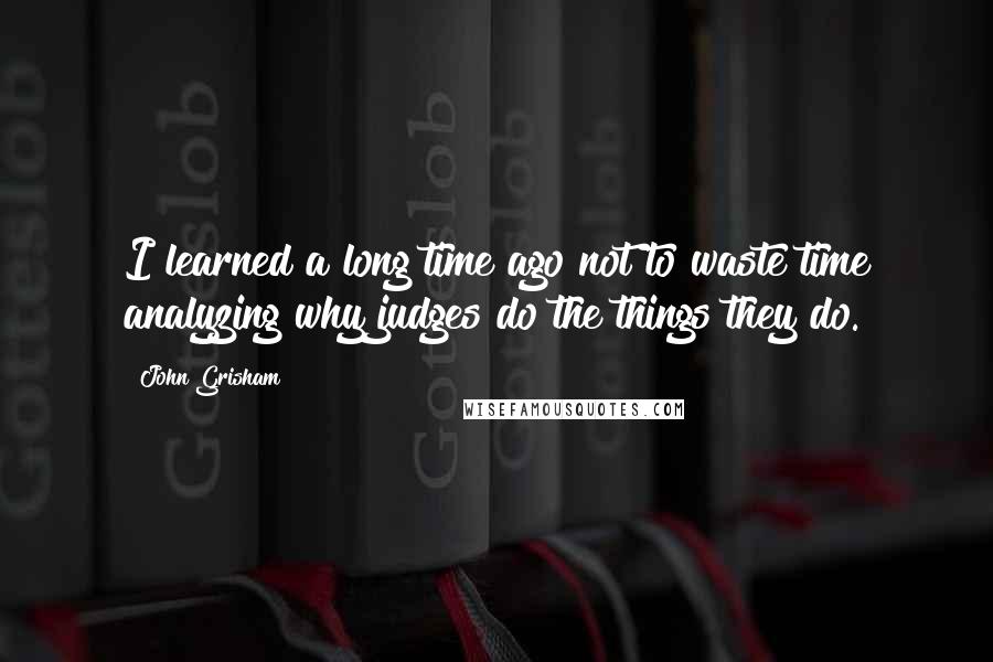John Grisham Quotes: I learned a long time ago not to waste time analyzing why judges do the things they do.