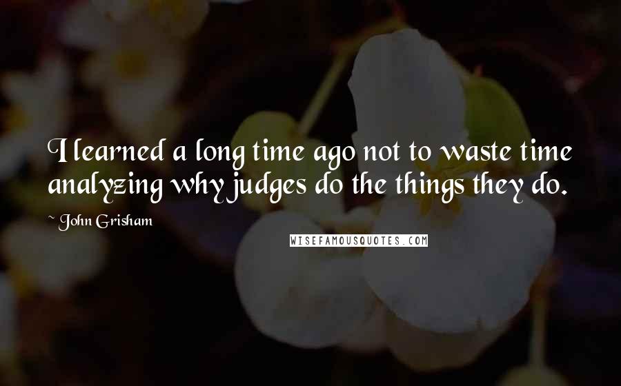 John Grisham Quotes: I learned a long time ago not to waste time analyzing why judges do the things they do.