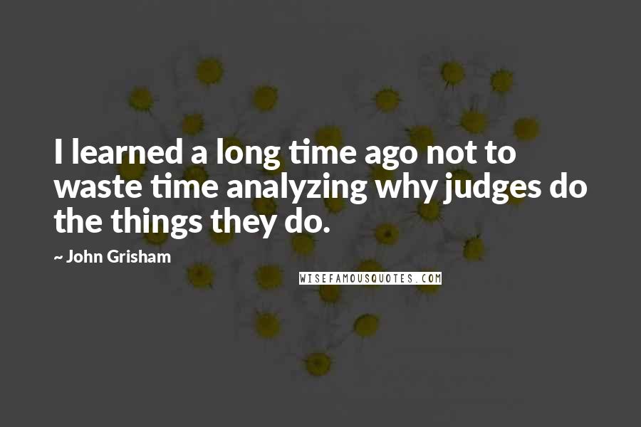 John Grisham Quotes: I learned a long time ago not to waste time analyzing why judges do the things they do.