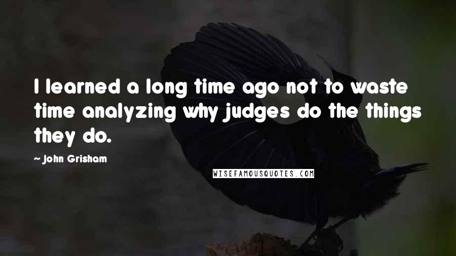 John Grisham Quotes: I learned a long time ago not to waste time analyzing why judges do the things they do.