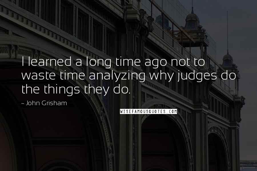 John Grisham Quotes: I learned a long time ago not to waste time analyzing why judges do the things they do.