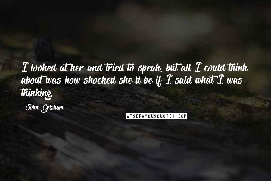 John Grisham Quotes: I looked at her and tried to speak, but all I could think about was how shocked she'd be if I said what I was thinking.