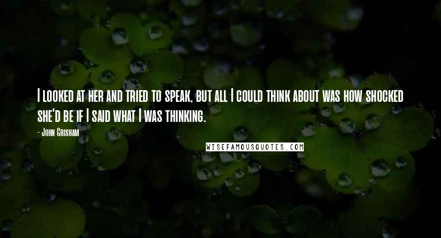 John Grisham Quotes: I looked at her and tried to speak, but all I could think about was how shocked she'd be if I said what I was thinking.