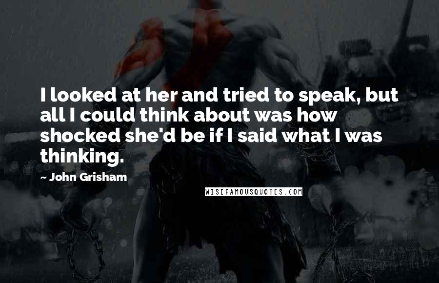 John Grisham Quotes: I looked at her and tried to speak, but all I could think about was how shocked she'd be if I said what I was thinking.