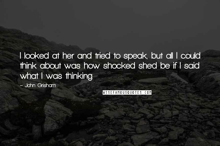 John Grisham Quotes: I looked at her and tried to speak, but all I could think about was how shocked she'd be if I said what I was thinking.