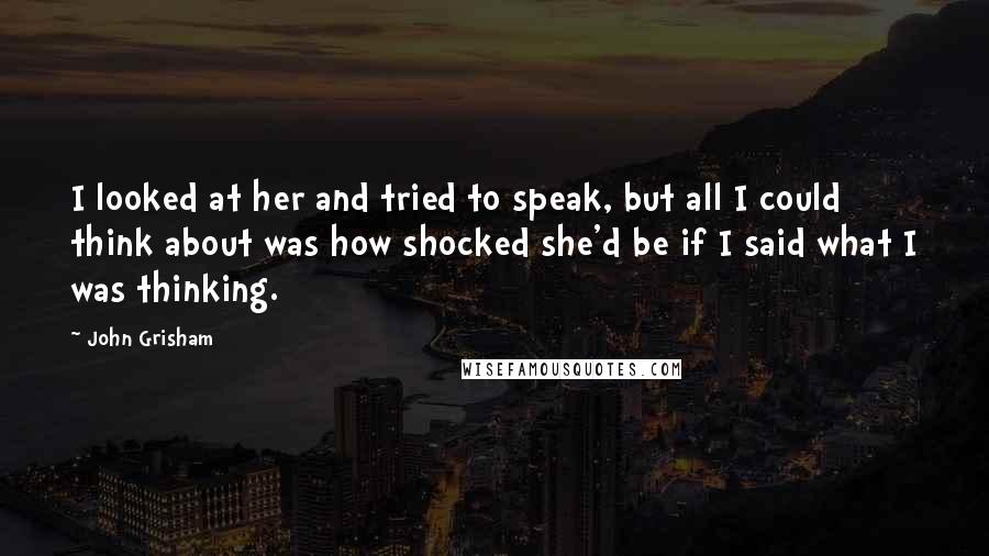 John Grisham Quotes: I looked at her and tried to speak, but all I could think about was how shocked she'd be if I said what I was thinking.